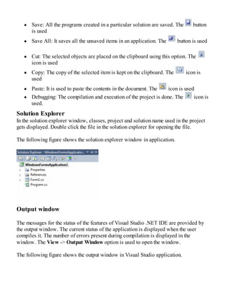 Save: All the programs created in a particular solution are saved. The button
is used
Save All: It saves all the unsaved items in an application. The button is used
Cut: The selected objects are placed on the clipboard using this option. The
icon is used
Copy: The copy of the selected item is kept on the clipboard. The icon is
used
Paste: It is used to paste the contents in the document. The icon is used
Debugging: The compilation and execution of the project is done. The icon is
used.
Solution Explorer
In the solution explorer window, classes, project and solution name used in the project
gets displayed. Double click the file in the solution explorer for opening the file.
The following figure shows the solution explorer window in application.
Output window
The messages for the status of the features of Visual Studio .NET IDE are provided by
the output window. The current status of the application is displayed when the user
compiles it. The number of errors present during compilation is displayed in the
window. The View -> Output Window option is used to open the window.
The following figure shows the output window in Visual Studio application.
 