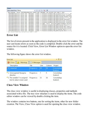Error List
The list of errors present in the application is displayed in the error list window. The
user can locate errors as soon as the code is compiled. Double click the error and the
source for it is located. Click View, Error List Window option to open the error list
window.
The following figure shows the error list window.
Class View Window
The class view window is useful in displaying classes, properties and methods
associated with a file. The tree view structure is used to display the items. The code
editor window can be viewed by double clicking the item.
The window contains two buttons, one for sorting the items, other for new folder
creation. The View, Class View option is used for opening the class view window.
 