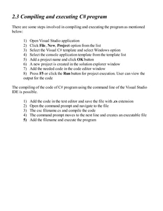 2.3 Compiling and executing C# program
There are some steps involved in compiling and executing the program as mentioned
below:
1) Open Visual Studio application
2) Click File, New, Project option from the list
3) Select the Visual C# template and select Windows option
4) Select the console application template from the template list
5) Add a project name and click OK button
6) A new project is created in the solution explorer window
7) Add the needed code in the code editor window
8) Press F5 or click the Run button for project execution. User can view the
output for the code
The compiling of the code of C# program using the command line of the Visual Studio
IDE is possible.
1) Add the code in the text editor and save the file with .cs extension
2) Open the command prompt and navigate to the file
3) The csc filename.cs and compile the code
4) The command prompt moves to the next line and creates an executable file
5) Add the filename and execute the program
 