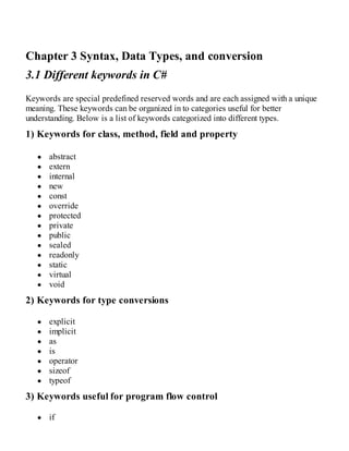 Chapter 3 Syntax, Data Types, and conversion
3.1 Different keywords in C#
Keywords are special predefined reserved words and are each assigned with a unique
meaning. These keywords can be organized in to categories useful for better
understanding. Below is a list of keywords categorized into different types.
1) Keywords for class, method, field and property
abstract
extern
internal
new
const
override
protected
private
public
sealed
readonly
static
virtual
void
2) Keywords for type conversions
explicit
implicit
as
is
operator
sizeof
typeof
3) Keywords useful for program flow control
if
 