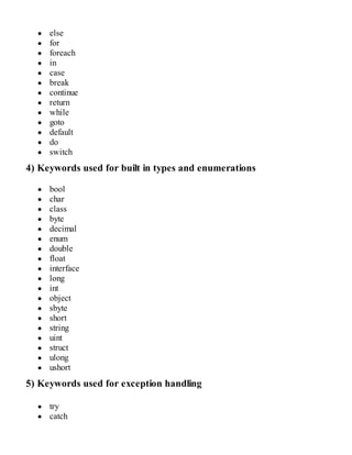 else
for
foreach
in
case
break
continue
return
while
goto
default
do
switch
4) Keywords used for built in types and enumerations
bool
char
class
byte
decimal
enum
double
float
interface
long
int
object
sbyte
short
string
uint
struct
ulong
ushort
5) Keywords used for exception handling
try
catch
 