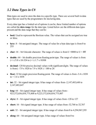 3.2 Data Types in C#
Data types are used to store the data in a specific type. There are several built in data
types that are used by the programmers for declaring data.
Every data type has a limited set of options it can be, these limited number of options
are called the data range for the data type. Listed below are the different data types
present and the data range that they can be:
bool: Used to represent the Boolean value. The values that can be assigned are true
or false.
byte: 8 – bit unsigned integer. The range of value for a byte data type is from 0 to
255
char: 16 – bit Unicode character. The range of values is from U +0000 to U + ffff
double: 64 – bit double precision floating point type. The range of values is from
(+/-) 5.0 x 10-324 to (+/-) 1.7 x 10308
decimal: 128 bit precise decimal values with significant digits. The range of values
is from ( -7.9 x 1028 to 7.9 x 1028 ) / 100 to 28
float: 32 bit single precision floating point. The range of values is from -3.4 x 1038
to + 3.4 x 1038
int: 32 – bit signed integer type. It has range of values from -2,147,483,648 to
2,147,483,647
long: 64 – bit signed integer type. It has range of values from -
923,372,036,854,775,808 to 9,223,372,036,854,775,807
sbyte: 8 – bit signed integer type. It has range of values from -128 to 127
short: 16 – bit signed integer type. It has range of values from -32,768 to 32,767
unit: 32 – bit unsigned integer type. It has range of values from 0 to 4,294,967,295
ulong: 64 – bit unsigned integer type. It has range of values from 0 to
 