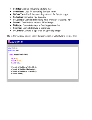 ToByte: Used for converting a type to byte
ToBoolean: Used for converting Boolean value
ToDateTime: Used for converting a type to the date time type
ToDouble: Converts a type to double
ToDecimal: Converts the floating point or integer to decimal type
ToInt64: Converts the a type to 64 bit integer
ToSingle: Converts the type to floating point number
ToString: Converts the type to string type
ToUInt64: Converts a type to an unsigned big integer
The following code snippet shows the conversion of value type to Double type.
Example 4:
using System;
namespace type
{
class DoubleConversion
{
int a=10;
float f=30.05f;
bool b=false;
Console.WriteLine(a.ToDouble());
Console.WriteLine(f.ToDouble());
Console.WriteLine(b.ToDouble());
Console.Read();
}
}
 