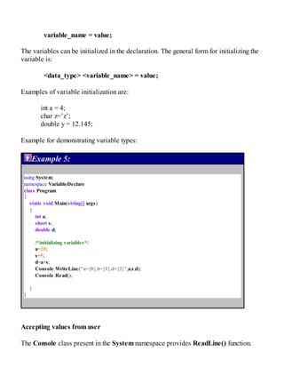 variable_name = value;
The variables can be initialized in the declaration. The general form for initializing the
variable is:
<data_type> <variable_name> = value;
Examples of variable initialization are:
int a = 4;
char z=’z’;
double y = 12.145;
Example for demonstrating variable types:
Example 5:
using System;
namespace VariableDeclare
class Program
{
static void Main(string[] args)
{
int a;
short s;
double d;
/*initializing variables*/
a=20;
s=5;
d=a+s;
Console.WriteLine("a={0},b={1},d={2}",a,s,d);
Console.Read();
}
}
Accepting values from user
The Console class present in the System namespace provides ReadLine() function.
 