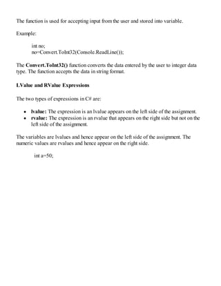 The function is used for accepting input from the user and stored into variable.
Example:
int no;
no=Convert.ToInt32(Console.ReadLine());
The Convert.ToInt32() function converts the data entered by the user to integer data
type. The function accepts the data in string format.
LValue and RValue Expressions
The two types of expressions in C# are:
lvalue: The expression is an lvalue appears on the left side of the assignment.
rvalue: The expression is an rvalue that appears on the right side but not on the
left side of the assignment.
The variables are lvalues and hence appear on the left side of the assignment. The
numeric values are rvalues and hence appear on the right side.
int a=50;
 