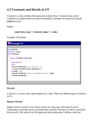 4.2 Constants and literals in C#
Constant is a class member that represents a fixed value. Constant value can be
computed at compile time but cannot be modified. Constants are declared using the
const keyword.
Syntax:
const<data_type> <constant_name> = value;
Example of Constant:
Example 6:
using System;
namespace constc
class Program
{
static void Main(string[] args)
{
const int i=3;
int x;
Console.WriteLine("The value for x is");
x=Convert.ToInt(Console.ReadLine());
int mult = x*i;
Console.WriteLine("Value of multiplication is:{0}",mult);
Console.ReadLine();
}
}
Literals
A literal is a source code representation of a value. There are different types of literals
in C#.
Integer Literals
Integer literal is used to write values of type int, long, unit, and ulong. It can be
represented as decimal, octal, or hexadecimal constant. The base or radix is specified
by the prefix. The value 0x or 0X represents the hexadecimal, 0 defines octal and
 