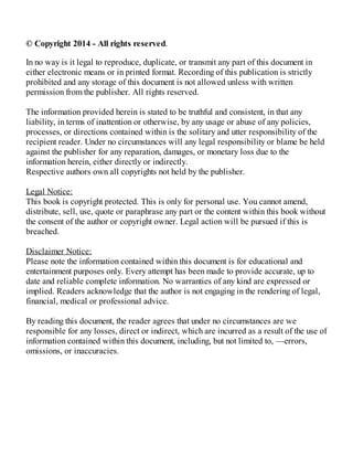 © Copyright 2014 - All rights reserved.
In no way is it legal to reproduce, duplicate, or transmit any part of this document in
either electronic means or in printed format. Recording of this publication is strictly
prohibited and any storage of this document is not allowed unless with written
permission from the publisher. All rights reserved.
The information provided herein is stated to be truthful and consistent, in that any
liability, in terms of inattention or otherwise, by any usage or abuse of any policies,
processes, or directions contained within is the solitary and utter responsibility of the
recipient reader. Under no circumstances will any legal responsibility or blame be held
against the publisher for any reparation, damages, or monetary loss due to the
information herein, either directly or indirectly.
Respective authors own all copyrights not held by the publisher.
Legal Notice:
This book is copyright protected. This is only for personal use. You cannot amend,
distribute, sell, use, quote or paraphrase any part or the content within this book without
the consent of the author or copyright owner. Legal action will be pursued if this is
breached.
Disclaimer Notice:
Please note the information contained within this document is for educational and
entertainment purposes only. Every attempt has been made to provide accurate, up to
date and reliable complete information. No warranties of any kind are expressed or
implied. Readers acknowledge that the author is not engaging in the rendering of legal,
financial, medical or professional advice.
By reading this document, the reader agrees that under no circumstances are we
responsible for any losses, direct or indirect, which are incurred as a result of the use of
information contained within this document, including, but not limited to, —errors,
omissions, or inaccuracies.
 