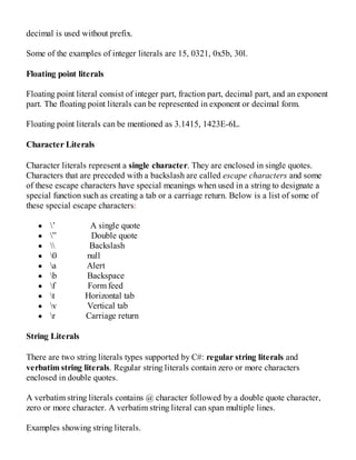 decimal is used without prefix.
Some of the examples of integer literals are 15, 0321, 0x5b, 30l.
Floating point literals
Floating point literal consist of integer part, fraction part, decimal part, and an exponent
part. The floating point literals can be represented in exponent or decimal form.
Floating point literals can be mentioned as 3.1415, 1423E-6L.
Character Literals
Character literals represent a single character. They are enclosed in single quotes.
Characters that are preceded with a backslash are called escape characters and some
of these escape characters have special meanings when used in a string to designate a
special function such as creating a tab or a carriage return. Below is a list of some of
these special escape characters:
’ A single quote
” Double quote
 Backslash
0 null
a Alert
b Backspace
f Form feed
t Horizontal tab
v Vertical tab
r Carriage return
String Literals
There are two string literals types supported by C#: regular string literals and
verbatim string literals. Regular string literals contain zero or more characters
enclosed in double quotes.
A verbatim string literals contains @ character followed by a double quote character,
zero or more character. A verbatim string literal can span multiple lines.
Examples showing string literals.
 
