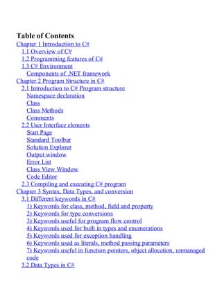 Table of Contents
Chapter 1 Introduction to C#
1.1 Overview of C#
1.2 Programming features of C#
1.3 C# Environment
Components of .NET framework
Chapter 2 Program Structure in C#
2.1 Introduction to C# Program structure
Namespace declaration
Class
Class Methods
Comments
2.2 User Interface elements
Start Page
Standard Toolbar
Solution Explorer
Output window
Error List
Class View Window
Code Editor
2.3 Compiling and executing C# program
Chapter 3 Syntax, Data Types, and conversion
3.1 Different keywords in C#
1) Keywords for class, method, field and property
2) Keywords for type conversions
3) Keywords useful for program flow control
4) Keywords used for built in types and enumerations
5) Keywords used for exception handling
6) Keywords used as literals, method passing parameters
7) Keywords useful in function pointers, object allocation, unmanaged
code
3.2 Data Types in C#
 