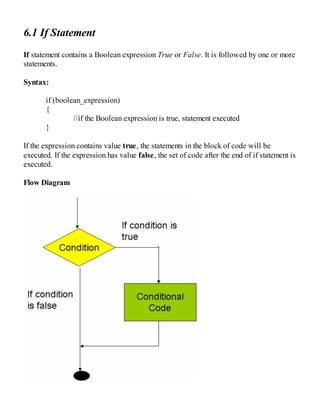 6.1 If Statement
If statement contains a Boolean expression True or False. It is followed by one or more
statements.
Syntax:
if (boolean_expression)
{
//if the Boolean expression is true, statement executed
}
If the expression contains value true, the statements in the block of code will be
executed. If the expression has value false, the set of code after the end of if statement is
executed.
Flow Diagram
 