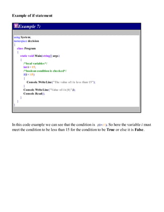 Example of if statement
Example 7:
using System;
namespace decision
{
class Program
{
static void Main(string[] args)
{
/*local variables*/
int i = 15;
/*boolean condition is checked*/
if(i < 15)
{
Console.WriteLine("The value of i is less than 15");
}
Console.WriteLine("Value of i is{0}",i);
Console.Read();
}
}
}
In this code example we can see that the condition is if(i<15). So here the variable i must
meet the condition to be less than 15 for the condition to be True or else it is False.
 