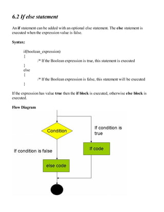 6.2 If else statement
An if statement can be added with an optional else statement. The else statement is
executed when the expression value is false.
Syntax:
if(boolean_expression)
{
/* If the Boolean expression is true, this statement is executed
}
else
{
/* If the Boolean expression is false, this statement will be executed
}
If the expression has value true then the if block is executed, otherwise else block is
executed.
Flow Diagram
 