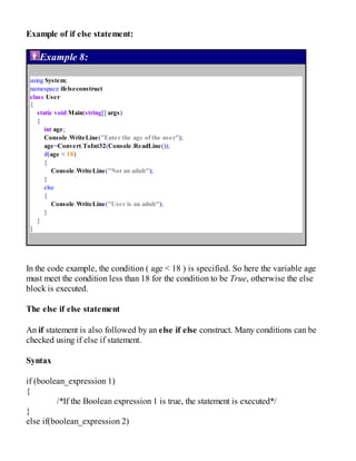 Example of if else statement:
Example 8:
using System;
namespace ifelseconstruct
class User
{
static void Main(string[] args)
{
int age;
Console.WriteLine("Enter the age of the user");
age=Convert.ToInt32(Console.ReadLine());
if(age < 18)
{
Console.WriteLine("Not an adult");
}
else
{
Console.WriteLine("User is an adult");
}
}
}
In the code example, the condition ( age < 18 ) is specified. So here the variable age
must meet the condition less than 18 for the condition to be True, otherwise the else
block is executed.
The else if else statement
An if statement is also followed by an else if else construct. Many conditions can be
checked using if else if statement.
Syntax
if (boolean_expression 1)
{
/*If the Boolean expression 1 is true, the statement is executed*/
}
else if(boolean_expression 2)
 