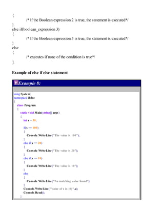 {
/* If the Boolean expression 2 is true, the statement is executed*/
}
else if(boolean_expression 3)
{
/* If the Boolean expression 3 is true, the statement is executed*/
}
else
{
/* executes if none of the condition is true*/
}
Example of else if else statement
Example 8:
using System;
namespace ifelse
{
class Program
{
static void Main(string[] args)
{
int x = 30;
if(x == 100)
{
Console.WriteLine("The value is 100");
}
else if(x == 20)
{
Console.WriteLine("The value is 20");
}
else if(x == 10)
{
Console.WriteLine("The value is 10");
}
else
{
Console.WriteLine("No matching value found");
}
Console.WriteLine("Value of x is:{0}",x);
Console.Read();
}
 