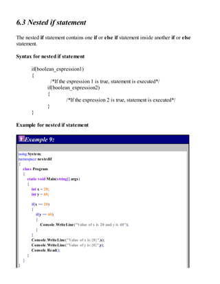 6.3 Nested if statement
The nested if statement contains one if or else if statement inside another if or else
statement.
Syntax for nested if statement
if(boolean_expression1)
{
/*If the expression 1 is true, statement is executed*/
if(boolean_expression2)
{
/*If the expression 2 is true, statement is executed*/
}
}
Example for nested if statement
Example 9:
using System;
namespace nestedif
{
class Program
{
static void Main(string[] args)
{
int x = 20;
int y = 40;
if(x == 20)
{
if(y == 40)
{
Console.WriteLine("Value of x is 20 and y is 40");
}
}
Console.WriteLine("Value of x is:{0}",x);
Console.WriteLine("Value of y is:{0}",y);
Console.Read();
}
}
}
 