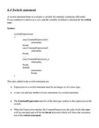 6.4 Switch statement
A switch statement helps to evaluate a variable for multiple conditions efficiently.
Every condition is known as a case and the variable switched is checked for the switch
case.
Syntax:
switch(Expression)
{
case ConstantExpression1:
statements;
break;
case ConstantExpression2:
statements;
break;
…..
case ConstantExpression_n:
statements;
break;
default:
statements;
break;
}
The rules added in the switch statement are:
Expression in a switch statement must be an integer or of a class type.
A user can add any number of case statements in a switch statement.
The ConstantExpression must be of the data type similar to the expression in the
switch.
When the Expression matches the ConstantExpression, the code inside that case
will be executed and will hit the break keyword which will force the execution
out of the switch statement.
 