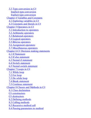 3.3 Type conversion in C#
Implicit type conversion
Explicit type conversion
Chapter 4 Variables and Constants
4.1 Exploring variables in C#
4.2 Constants and literals in C#
Chapter 5 Operators in C#
5.1 Introduction to operators
5.2 Arithmetic operators
5.3 Relational operators
5.4 Logical operators
5.5 Bitwise operators
5.6 Assignment operators
5.7 Miscellaneous operators
Chapter 6 C# Decision making statements
6.1 If Statement
6.2 If else statement
6.3 Nested if statement
6.4 Switch statement
6.5 Nested switch statement
Chapter 7 Loops in C#
7.1 While loop
7.2 For loop
7.3 Do while loop
7.4 Break statement
7.5 Continue statement
Chapter 8 Classes and Methods in C#
8.1 Class declaration
C# constructors
C# destructors
8.2 Defining methods
8.3 Calling methods
8.5 Recursive method call
8.4 Passing parameters to method
 