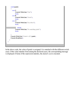 switch(grade)
{
case C:
Console.WriteLine("Fair");
break;
case B:
Console.WriteLine("Good");
break;
case A+:
Console.WriteLine("Excellent");
break;
default:
Console.WriteLine("No matching grade");
break;
}
Console.WriteLine("Grade is {0}",grade);
Console.ReadLine();
}
}
}
In the above code, the value of grade is assigned. It is matched with the different switch
cases. If the value matches from among the declared cases, the corresponding message
is displayed. If none of the expression matches, the default caseis executed.
 
