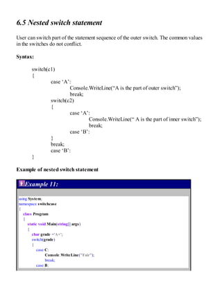 6.5 Nested switch statement
User can switch part of the statement sequence of the outer switch. The common values
in the switches do not conflict.
Syntax:
switch(c1)
{
case ‘A’:
Console.WriteLine(“A is the part of outer switch”);
break;
switch(c2)
{
case ‘A’:
Console.WriteLine(“ A is the part of inner switch”);
break;
case ‘B’:
}
break;
case ‘B’:
}
Example of nested switch statement
Example 11:
using System;
namespace switchcase
{
class Program
{
static void Main(string[] args)
{
char grade ='A+';
switch(grade)
{
case C:
Console.WriteLine("Fair");
break;
case B:
 