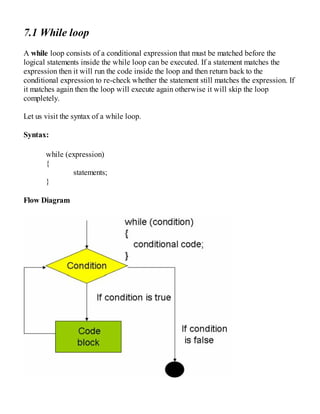 7.1 While loop
A while loop consists of a conditional expression that must be matched before the
logical statements inside the while loop can be executed. If a statement matches the
expression then it will run the code inside the loop and then return back to the
conditional expression to re-check whether the statement still matches the expression. If
it matches again then the loop will execute again otherwise it will skip the loop
completely.
Let us visit the syntax of a while loop.
Syntax:
while (expression)
{
statements;
}
Flow Diagram
 