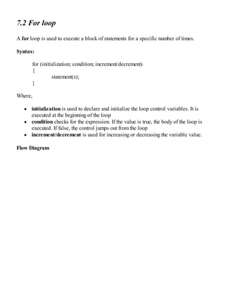 7.2 For loop
A for loop is used to execute a block of statements for a specific number of times.
Syntax:
for (initialization; condition; increment/decrement)
{
statement(s);
}
Where,
initialization is used to declare and initialize the loop control variables. It is
executed at the beginning of the loop
condition checks for the expression. If the value is true, the body of the loop is
executed. If false, the control jumps out from the loop
increment/decrement is used for increasing or decreasing the variable value.
Flow Diagram
 