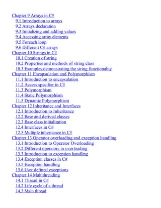 Chapter 9 Arrays in C#
9.1 Introduction to arrays
9.2 Arrays declaration
9.3 Initializing and adding values
9.4 Accessing array elements
9.5 Foreach loop
9.6 Different C# arrays
Chapter 10 Strings in C#
10.1 Creation of string
10.2 Properties and methods of string class
10.3 Examples demonstrating the string functionality
Chapter 11 Encapsulation and Polymorphism
11.1 Introduction to encapsulation
11.2 Access specifier in C#
11.3 Polymorphism
11.4 Static Polymorphism
11.5 Dynamic Polymorphism
Chapter 12 Inheritance and Interfaces
12.1 Introduction to Inheritance
12.2 Base and derived classes
12.3 Base class initialization
12.4 Interfaces in C#
12.5 Multiple inheritance in C#
Chapter 13 Operator overloading and exception handling
13.1 Introduction to Operator Overloading
13.2 Different operators in overloading
13.3 Introduction to exception handling
13.4 Exception classes in C#
13.5 Exception handling
13.6 User defined exceptions
Chapter 14 Multithreading
14.1 Thread in C#
14.2 Life cycle of a thread
14.3 Main thread
 