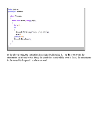 using System;
namespace dowhile
{
class Program
{
static void Main(string[] args)
{
int x=1;
do
{
Console.WriteLine("Value of x is:{0}",x);
x=x+1;
}while(i<10);
Console.ReadLine();
}
}
}
In the above code, the variable x is assigned with value 1. The do loop prints the
statements inside the block. Once the condition in the while loop is false, the statements
in the do while loop will not be executed.
 
