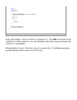 {
int i=11;
while(i<15)
{
Console.WriteLine("value of i:{0}",i);
i++;
if(i>13)
{
break;
}
}
Console.ReadLine();
}
}
}
In the code example, value of variable i is assigned to 11. The while loop checks for the
condition of i. If the condition is true, the statements in the while loop are executed. The
value for i is incremented.
If loop checks for value i. Once the value of i is greater than 13, the break statement is
executed and the control is moves out of the loop.
 