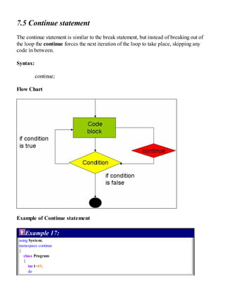 7.5 Continue statement
The continue statement is similar to the break statement, but instead of breaking out of
the loop the continue forces the next iteration of the loop to take place, skipping any
code in between.
Syntax:
continue;
Flow Chart
Example of Continue statement
Example 17:
using System;
namespace continue
{
class Program
{
int i=45;
do
 