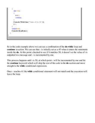 {
if(i==50)
{
i=i+1;
continue;
}
Console.WriteLine("Value of i is:{0}",i);
i++;
}
while(i<60);
Console.ReadLine();
}
}
So in the code example above we can see a combination of the do-while loop and
continue in action. We can see that i is initially set as a 45 when it enters the statements
inside the do. At this point i checked to see if it matches 50, it doesn’t so the value of i is
outputted in a message and i is incremented by one.
This process happens until i is 50, at which point i will be incremented by one and hit
the continue keyword which will skip the rest of the code in the do section and move
straight to the while conditional expression.
Once i reaches 61 the while conditional statement will not match and the execution will
leave the loop.
 