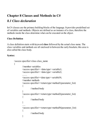 Chapter 8 Classes and Methods in C#
8.1 Class declaration
In C# classes are the primary building blocks of the language. It provides predefined set
of variables and methods. Objects are defined as an instance of a class, therefore the
methods inside the class determine what can be executed on the object.
Class Definition
A class definition starts with keyword class followed by the actual class name. The
class variables and methods are all enclosed in between the curly brackets; this area is
also called the class body.
Syntax:
<access specifier>class class_name
{
//member variables
<access specifier> <data type> variable1;
<access specifier> <data type> variable2;
……
<access specifier><data type> variableN;
//member methods
<access specifier><return type>method1(parameter_list)
{
//method body
}
<access specifier><return type>method2(parameter_list)
{
//method body
}
….
<access specifier><return type>methodN(parameter_list)
{
//method body
}
 