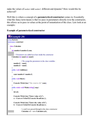 make the values of number1 and number2 different and dynamic? How would this be
achieved?
Well this is where a concept of a parameterized constructor comes in. Essentially
what this fancy term means is that we pass in parameters directly in to the constructor,
this allows us to pass in values at the point of instantiation of the class. Lets look at an
example:
Example of parameterized constructor
Example 20:
using System;
namespace construct
{
class Calculate
{
int number1,number2,sum;
// Parameters are added in to here inside the constructor
Calculate(int num1,int num2)
{
// We assign the parameters to the class variables
number1 = num1;
number2 = num2;
}
public void Addition()
{
sum=number1+number2;
}
public void Show()
{
Console.WriteLine("The total is:{0}",sum);
}
public static void Main(string[] args)
{
int a,b;
Console.WriteLine("Enter value of a");
a = Convert.ToInt32(Console.ReadLine());
Console.WriteLine("Enter the value of b");
b = Convert.ToInt32(Console.ReadLine());
// a and b are passed through to the class constructor
Calculate c1 = new Calculate(a,b);
 