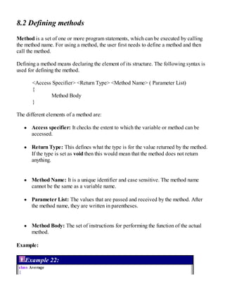 8.2 Defining methods
Method is a set of one or more program statements, which can be executed by calling
the method name. For using a method, the user first needs to define a method and then
call the method.
Defining a method means declaring the element of its structure. The following syntax is
used for defining the method.
<Access Specifier> <Return Type> <Method Name> ( Parameter List)
{
Method Body
}
The different elements of a method are:
Access specifier: It checks the extent to which the variable or method can be
accessed.
Return Type: This defines what the type is for the value returned by the method.
If the type is set as void then this would mean that the method does not return
anything.
Method Name: It is a unique identifier and case sensitive. The method name
cannot be the same as a variable name.
Parameter List: The values that are passed and received by the method. After
the method name, they are written in parentheses.
Method Body: The set of instructions for performing the function of the actual
method.
Example:
Example 22:
class Average
{
 