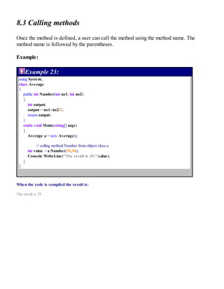 8.3 Calling methods
Once the method is defined, a user can call the method using the method name. The
method name is followed by the parentheses.
Example:
Example 23:
using System;
class Average
{
public int Number(int no1, int no2)
{
int output;
output = no1+no2/2;
return output;
}
static void Main(string[] args)
{
Average a = new Average();
// calling method Number from object class a
int value = a.Number(20,30);
Console.WriteLine("The result is {0}",value);
}
}
When the code is compiled the result is:
The result is 25
 