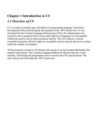 Chapter 1 Introduction to C#
1.1 Overview of C#
C# is an object oriented, type safe high level programming language. It has been
developed by Microsoft during the development of the .NET framework. C# was
developed for the Common Language Infrastructure (CLI), this infrastructure was
created to allow programs from various other high level languages to work together
without the need to rewrite those programs entirely. The CLI contains a various
executable programs referred simply as executables and are housed and ran in a system
called the runtime environment.
All the programs created in .Net framework execute in an environment that handles the
runtime requirements. The Common Language Runtime (CLR) provides the virtual
machine, which helps the programmers not to consider the CPU specifications. The
class library and CLR make the .NET framework.
 