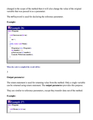 changed in the scope of the method then it will also change the value of the original
variable that was passed in as a parameter.
The ref keyword is used for declaring the reference parameter.
Example:
Example 26:
class Program
{
void Increaseno(int no)
{
no++;
}
public static void Main()
{
Program p=new Program();
int number = 2;
p.Increaseno(ref number);
Console.WriteLine(number);
}
}
When the code is complied the result will be:
3
Output parameter
The return statement is used for returning value from the method. Only a single variable
can be returned using return statement. The output parameter provides this purpose.
They are similar to reference parameters, except they transfer data out of the method.
Example:
Example 27:
class Program
{
void Demo(out int no)
{
 