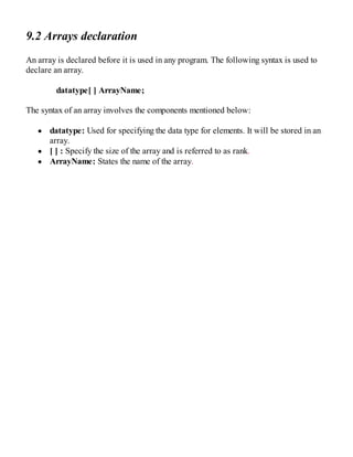 9.2 Arrays declaration
An array is declared before it is used in any program. The following syntax is used to
declare an array.
datatype[ ] ArrayName;
The syntax of an array involves the components mentioned below:
datatype: Used for specifying the data type for elements. It will be stored in an
array.
[ ] : Specify the size of the array and is referred to as rank.
ArrayName: States the name of the array.
 