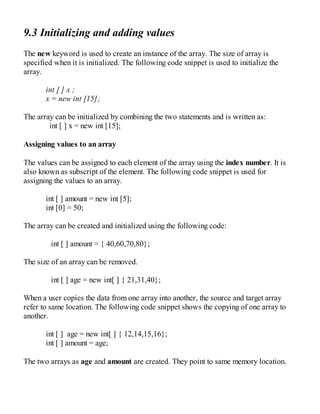 9.3 Initializing and adding values
The new keyword is used to create an instance of the array. The size of array is
specified when it is initialized. The following code snippet is used to initialize the
array.
int [ ] x ;
x = new int [15];
The array can be initialized by combining the two statements and is written as:
int [ ] x = new int [15];
Assigning values to an array
The values can be assigned to each element of the array using the index number. It is
also known as subscript of the element. The following code snippet is used for
assigning the values to an array.
int [ ] amount = new int [5];
int [0] = 50;
The array can be created and initialized using the following code:
int [ ] amount = { 40,60,70,80};
The size of an array can be removed.
int [ ] age = new int[ ] { 21,31,40};
When a user copies the data from one array into another, the source and target array
refer to same location. The following code snippet shows the copying of one array to
another.
int [ ] age = new int[ ] { 12,14,15,16};
int [ ] amount = age;
The two arrays as age and amount are created. They point to same memory location.
 