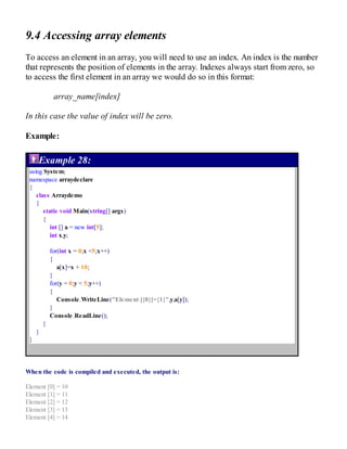 9.4 Accessing array elements
To access an element in an array, you will need to use an index. An index is the number
that represents the position of elements in the array. Indexes always start from zero, so
to access the first element in an array we would do so in this format:
array_name[index]
In this case the value of index will be zero.
Example:
Example 28:
using System;
namespace arraydeclare
{
class Arraydemo
{
static void Main(string[] args)
{
int [] a = new int[5];
int x,y;
for(int x = 0;x <5;x++)
{
a[x]=x + 10;
}
for(y = 0;y < 5;y++)
{
Console.WriteLine("Element [{0}]={1}",y,a[y]);
}
Console.ReadLine();
}
}
}
When the code is compiled and executed, the output is:
Element [0] = 10
Element [1] = 11
Element [2] = 12
Element [3] = 13
Element [4] = 14
 