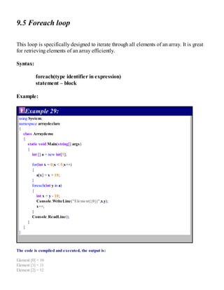 9.5 Foreach loop
This loop is specifically designed to iterate through all elements of an array. It is great
for retrieving elements of an array efficiently.
Syntax:
foreach(type identifier in expression)
statement – block
Example:
Example 29:
using System;
namespace arraydeclare
{
class Arraydemo
{
static void Main(string[] args)
{
int [] a = new int[5];
for(int x = 0;x < 5;x++)
{
a[x] = x + 10;
}
foreach(int y in a)
{
int x = y - 10;
Console.WriteLine("Element[{0}]",x,y);
x++;
}
Console.ReadLine();
}
}
}
The code is compiled and executed, the output is:
Element [0] = 10
Element [1] = 11
Element [2] = 12
 