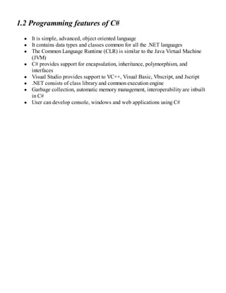 1.2 Programming features of C#
It is simple, advanced, object oriented language
It contains data types and classes common for all the .NET languages
The Common Language Runtime (CLR) is similar to the Java Virtual Machine
(JVM)
C# provides support for encapsulation, inheritance, polymorphism, and
interfaces
Visual Studio provides support to VC++, Visual Basic, Vbscript, and Jscript
.NET consists of class library and common execution engine
Garbage collection, automatic memory management, interoperability are inbuilt
in C#
User can develop console, windows and web applications using C#
 