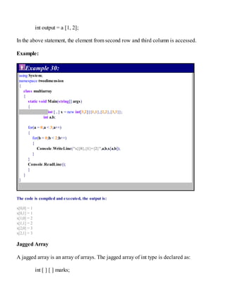 int output = a [1, 2];
In the above statement, the element from second row and third column is accessed.
Example:
Example 30:
using System;
namespace twodimension
{
class multiarray
{
static void Main(string[] args)
{
int [ , ] x = new int[3,2]{{1,1},{2,2},{3,3}};
int a,b;
for(a = 0;a < 3;a++)
{
for(b = 0;b < 2;b++)
{
Console.WriteLine("x[{0},{1}={2}",a,b,x[a,b]);
}
}
Console.ReadLine();
}
}
}
The code is compiled and executed, the output is:
x[0,0] = 1
x[0,1] = 1
x[1,0] = 2
x[1,1] = 2
x[2,0] = 3
x[2,1] = 3
Jagged Array
A jagged array is an array of arrays. The jagged array of int type is declared as:
int [ ] [ ] marks;
 