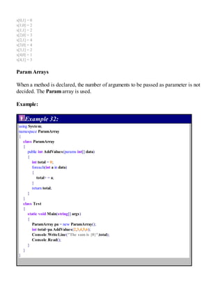 x[0,1] = 0
x[1,0] = 2
x[1,1] = 2
x[2,0] = 3
x[2,1] = 4
x[3,0] = 4
x[3,1] = 2
x[4,0] = 1
x[4,1] = 3
Param Arrays
When a method is declared, the number of arguments to be passed as parameter is not
decided. The Param array is used.
Example:
Example 32:
using System;
namespace ParamArray
{
class ParamArray
{
public int AddValues(params int[] data)
{
int total = 0;
foreach(int a in data)
{
total+ = a;
}
return total;
}
}
class Test
{
static void Main(string[] args)
{
ParamArray pa = new ParamArray();
int total=pa.AddValues(2,3,4,5,6);
Console.WriteLine("The sum is {0}",total);
Console.Read();
}
}
}
 