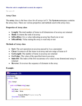 When the code is compiled and executed, the output is:
The sum is 20
Array Class
The array class is the base class for all arrays in C#. The System namespace contains
the array class. There are various properties and methods used in the array class.
Properties of Array class
Length: The total number of items in all dimensions of an array are returned
Rank: It returns the rank of an array
IsFixedSize: It is a value indicating an array has fixed size or not
IsReadOnly: Value stating the array is read only or not
Methods of Array class
Sort: The sort operation on an array passed to it as a parameter
Clear: It removes all the items in an array and sets range of items to 0
GetLength: The number of items in an array are returned
GetValue: The value of the specified item in an array
IndexOf: The index of the first occurrence of a value in one dimensional array is
returned
Reverse: It reverses the sequence of elements in the array
Example:
Example 33:
using System;
namespace Array
{
class Array1
{
static void Main(string[] args)
{
int[] item = {12,34,23,55,64};
int[] value = item;
Console.Write(“Original Array:”);
foreach(int x in item)
{
 