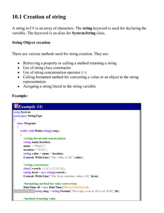 10.1 Creation of string
A string in C# is an array of characters. The string keyword is used for declaring the
variable. The keyword is an alias for System.String class.
String Object creation
There are various methods used for string creation. They are:
Retrieving a property or calling a method returning a string
Use of string class constructor
Use of string concatenation operator (+)
Calling formatted method for converting a value or an object to the string
representation
Assigning a string literal to the string variable
Example:
Example 34:
using System;
namespace StringType
{
class Program
{
static void Main(string[] args)
{
//string literal and concatenation
string name,location;
name = "Harry";
location = "USA";
string value = name + location;
Console.WriteLine("The value is:{0}",value);
//string constructor
char[] vowels = {'a','e','i','o','u'};
string item = new string(vowels);
Console.WriteLine("The item contains values:{0}",item);
//formatting method for value conversion
DateTime dt = new DateTime(2014,12,10,15,34,1);
string msg = string.Format("Message sent at {0:t} on {0:D}",dt);
//method returning value
 