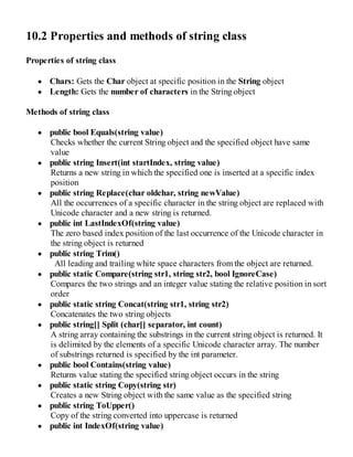 10.2 Properties and methods of string class
Properties of string class
Chars: Gets the Char object at specific position in the String object
Length: Gets the number of characters in the String object
Methods of string class
public bool Equals(string value)
Checks whether the current String object and the specified object have same
value
public string Insert(int startIndex, string value)
Returns a new string in which the specified one is inserted at a specific index
position
public string Replace(char oldchar, string newValue)
All the occurrences of a specific character in the string object are replaced with
Unicode character and a new string is returned.
public int LastIndexOf(string value)
The zero based index position of the last occurrence of the Unicode character in
the string object is returned
public string Trim()
All leading and trailing white space characters from the object are returned.
public static Compare(string str1, string str2, bool IgnoreCase)
Compares the two strings and an integer value stating the relative position in sort
order
public static string Concat(string str1, string str2)
Concatenates the two string objects
public string[] Split (char[] separator, int count)
A string array containing the substrings in the current string object is returned. It
is delimited by the elements of a specific Unicode character array. The number
of substrings returned is specified by the int parameter.
public bool Contains(string value)
Returns value stating the specified string object occurs in the string
public static string Copy(string str)
Creates a new String object with the same value as the specified string
public string ToUpper()
Copy of the string converted into uppercase is returned
public int IndexOf(string value)
 