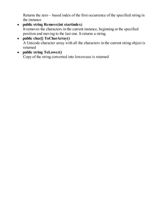Returns the zero – based index of the first occurrence of the specified string in
the instance
public string Remove(int startindex)
It removes the characters in the current instance, beginning at the specified
position and moving to the last one. It returns a string.
public char[] ToCharArray()
A Unicode character array with all the characters in the current string object is
returned
public string ToLower()
Copy of the string converted into lowercase is returned
 