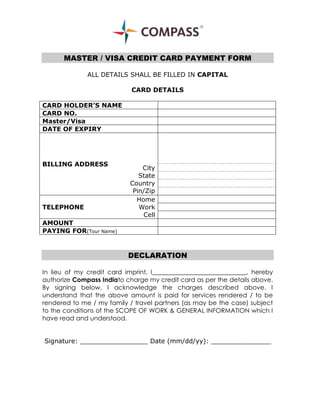 MASTER / VISA CREDIT CARD PAYMENT FORM
ALL DETAILS SHALL BE FILLED IN CAPITAL
CARD DETAILS
CARD HOLDER’S NAME
CARD NO.
Master/Visa
DATE OF EXPIRY

BILLING ADDRESS

TELEPHONE

City
State
Country
Pin/Zip
Home
Work
Cell

AMOUNT
PAYING FOR(Tour Name)

DECLARATION
In lieu of my credit card imprint, I______________________________, hereby
authorize Compass Indiato charge my credit card as per the details above.
By signing below, I acknowledge the charges described above. I
understand that the above amount is paid for services rendered / to be
rendered to me / my family / travel partners (as may be the case) subject
to the conditions of the SCOPE OF WORK & GENERAL INFORMATION which I
have read and understood.
Signature: _________________ Date (mm/dd/yy): _______________

 