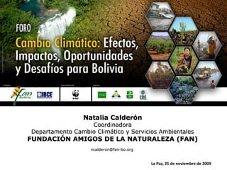 Natalia CalderónNatalia Calderón
CoordinadoraCoordinadora
Departamento Cambio Climático y Servicios AmbientalesDepartamento Cambio Climático y Servicios Ambientales
FUNDACIÓN AMIGOS DE LA NATURALEZA (FAN)FUNDACIÓN AMIGOS DE LA NATURALEZA (FAN)
ncalderon@fan-bo.orgncalderon@fan-bo.org
La Paz, 25 de noviembre de 2009
 
