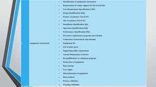3 Equipment/ instrument
 Identification of equipment/ instrument
 Requirement of vendor support for list of activities
 User Requirement Specification (URS)
 Design Qualification (DQ)
 Factory Acceptance Test (FAT)
 Site Acceptance Test (SAT)
 Installation Qualification (IQ)
 Operation Qualification (OQ)
 Performance Qualification (PQ)
 Preventive maintenance program and schedule
 Calibration of instrument and schedule
 Equipment list
 List of spare parts
 Supporting utility requirement
 Annual Maintenance Contract
 Re-qualification/ re-validation program
 Passivation of equipment
 Data backup
 User rights
 Discontinuation of equipment
 Data archival
 Process validation
 Cleaning validation
 